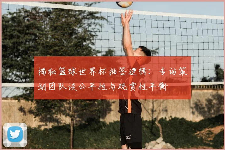 揭秘篮球世界杯抽签逻辑：专访策划团队谈公平性与观赏性平衡