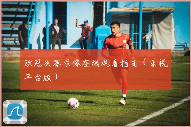 欧冠决赛录像在线观看指南（乐视平台版）