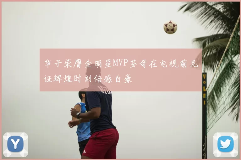 华子荣膺全明星MVP芬奇在电视前见证辉煌时刻倍感自豪