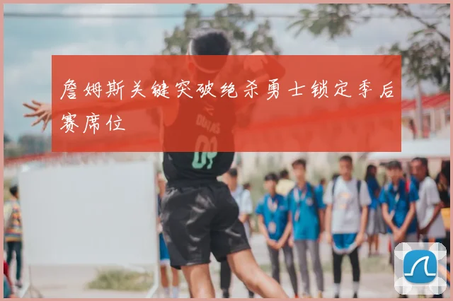 詹姆斯关键突破绝杀勇士锁定季后赛席位