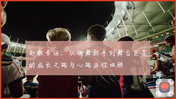 赵敏专访：从街舞新手到舞台巨星的成长之路与心路历程回顾