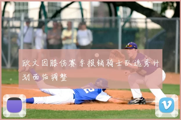 欧文因膝伤赛季报销骑士队选秀计划面临调整