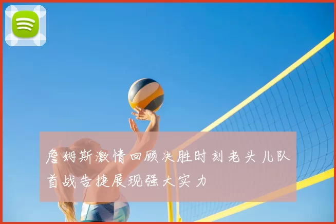 詹姆斯激情回顾决胜时刻老头儿队首战告捷展现强大实力