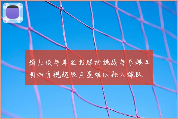 娟儿谈与库里打球的挑战与乐趣库明加自视超级巨星难以融入球队