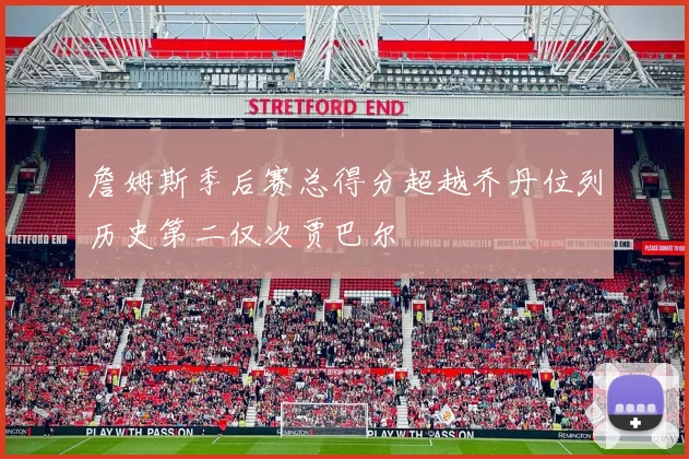 詹姆斯季后赛总得分超越乔丹位列历史第二仅次贾巴尔