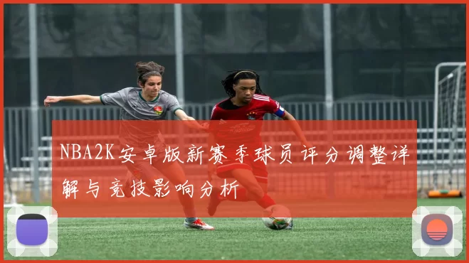 NBA2K安卓版新赛季球员评分调整详解与竞技影响分析