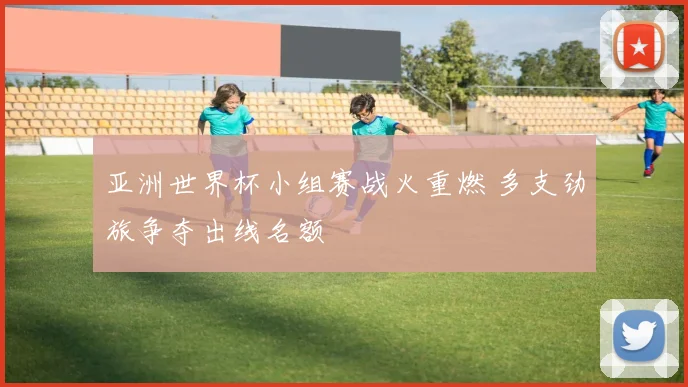亚洲世界杯小组赛战火重燃 多支劲旅争夺出线名额