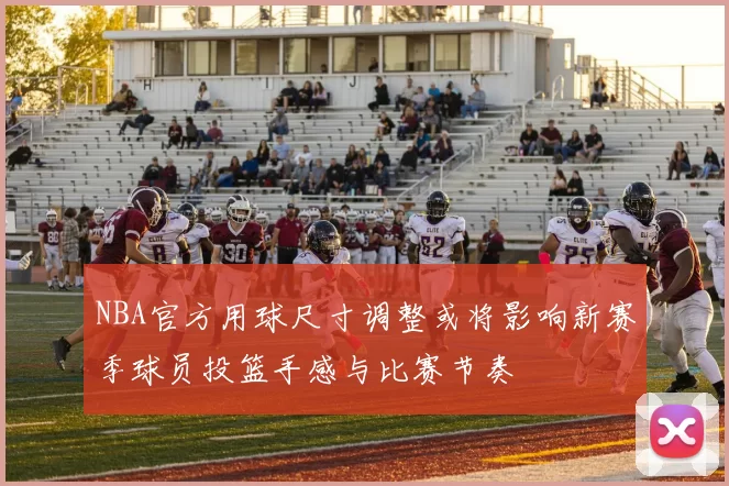 NBA官方用球尺寸调整或将影响新赛季球员投篮手感与比赛节奏