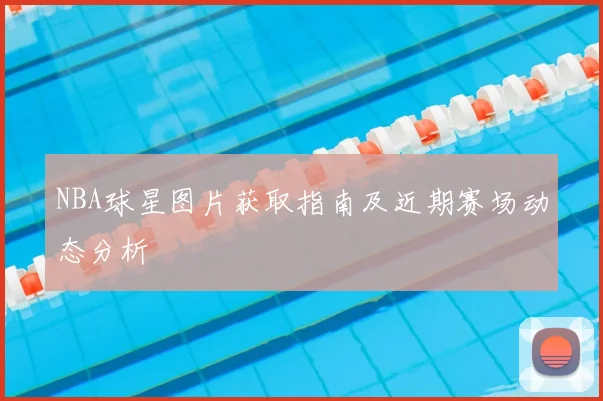 NBA球星图片获取指南及近期赛场动态分析