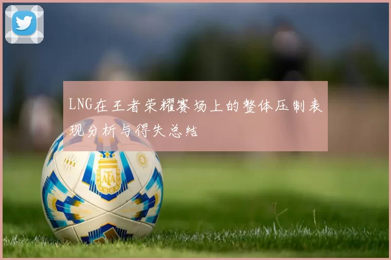LNG在王者荣耀赛场上的整体压制表现分析与得失总结
