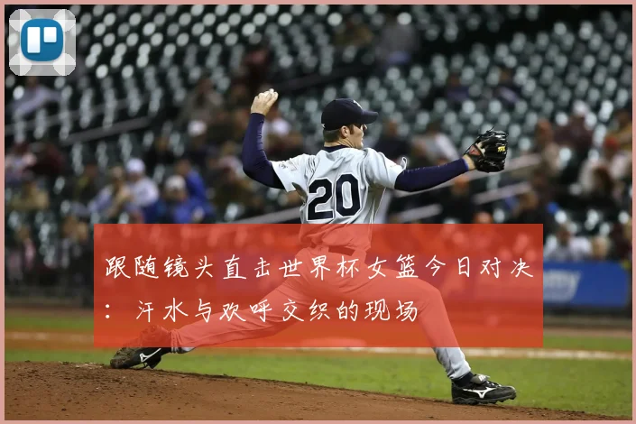 跟随镜头直击世界杯女篮今日对决:汗水与欢呼交织的现场