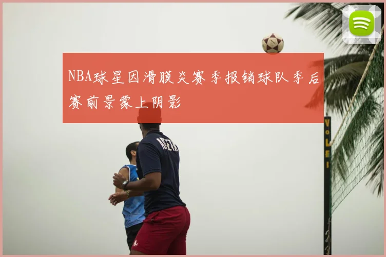 NBA球星因滑膜炎赛季报销球队季后赛前景蒙上阴影