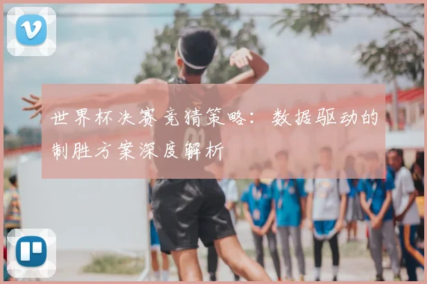 世界杯决赛竞猜策略:数据驱动的制胜方案深度解析