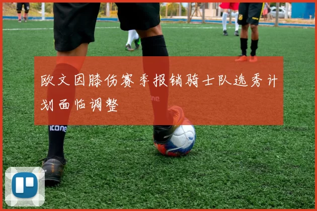 欧文因膝伤赛季报销骑士队选秀计划面临调整