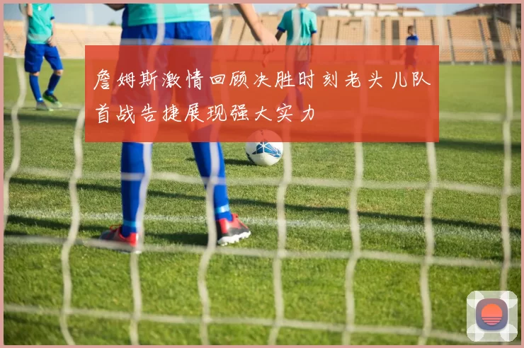 詹姆斯激情回顾决胜时刻老头儿队首战告捷展现强大实力