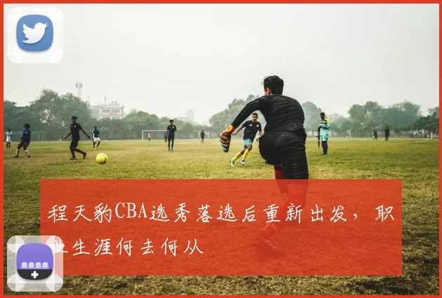 程天豹CBA选秀落选后重新出发,职业生涯何去何从