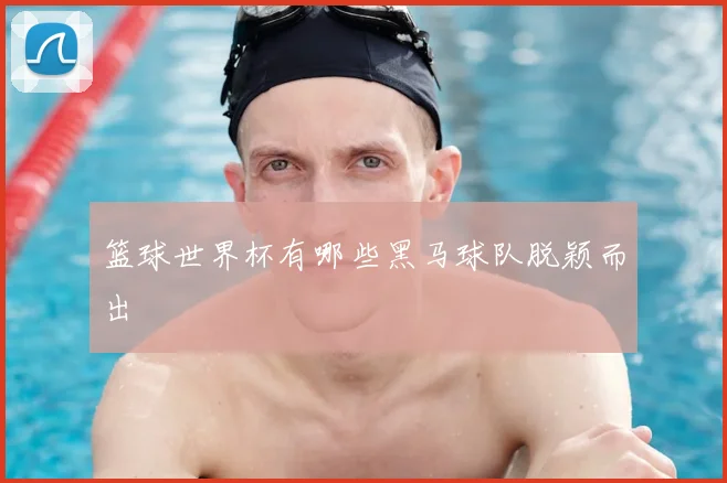 篮球世界杯有哪些黑马球队脱颖而出