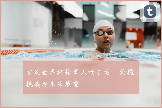女足世界杯传奇人物专访:荣耀、挑战与未来展望