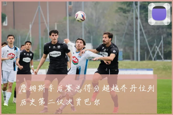 詹姆斯季后赛总得分超越乔丹位列历史第二仅次贾巴尔