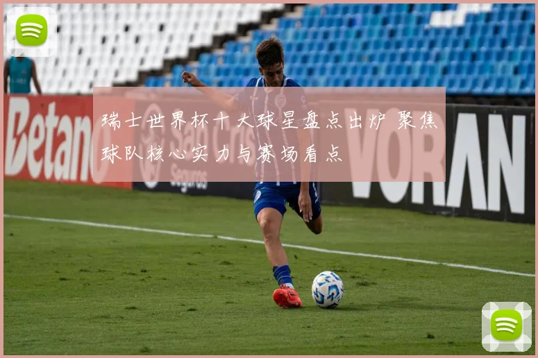 瑞士世界杯十大球星盘点出炉 聚焦球队核心实力与赛场看点