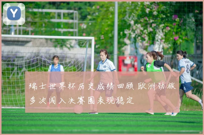 瑞士世界杯历史成绩回顾 欧洲劲旅多次闯入决赛圈表现稳定