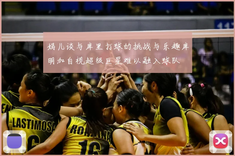 娟儿谈与库里打球的挑战与乐趣库明加自视超级巨星难以融入球队