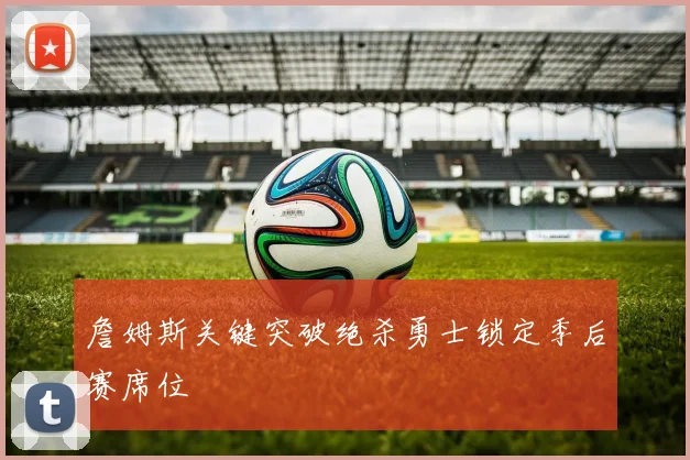 詹姆斯关键突破绝杀勇士锁定季后赛席位