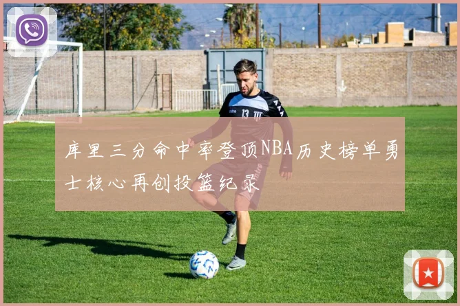 库里三分命中率登顶NBA历史榜单勇士核心再创投篮纪录