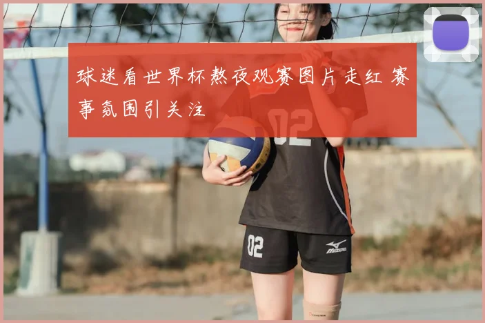 球迷看世界杯熬夜观赛图片走红 赛事氛围引关注