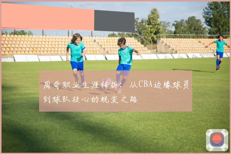 周奇职业生涯转折：从CBA边缘球员到球队核心的蜕变之路