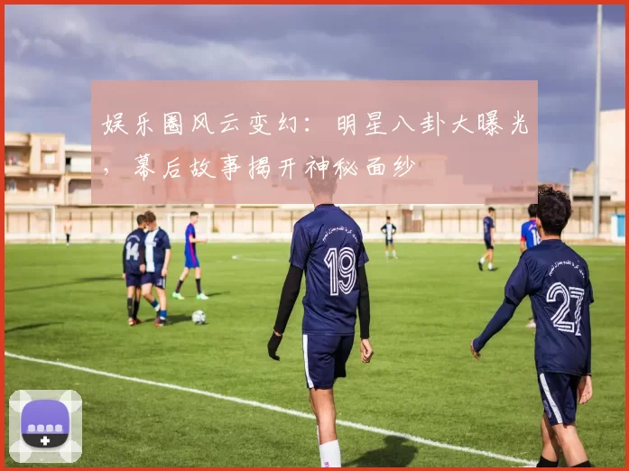 娱乐圈风云变幻：明星八卦大曝光，幕后故事揭开神秘面纱