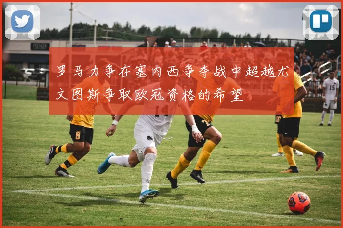罗马力争在塞内西争夺战中超越尤文图斯争取欧冠资格的希望