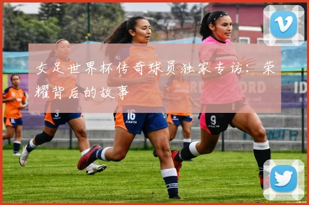 女足世界杯传奇球员独家专访:荣耀背后的故事