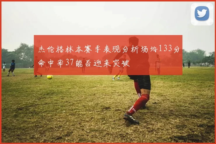 杰伦格林本赛季表现分析场均133分命中率37能否迎来突破