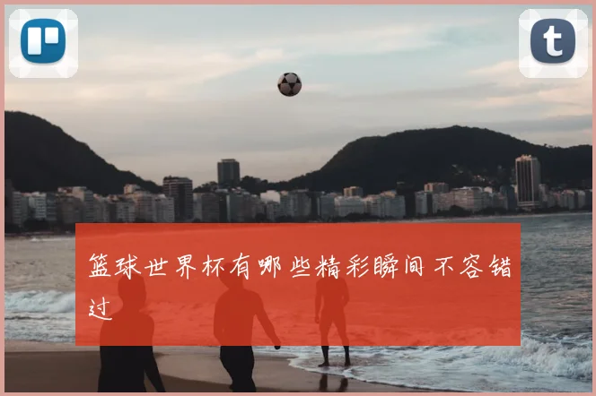 篮球世界杯有哪些精彩瞬间不容错过