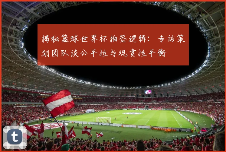 揭秘篮球世界杯抽签逻辑：专访策划团队谈公平性与观赏性平衡