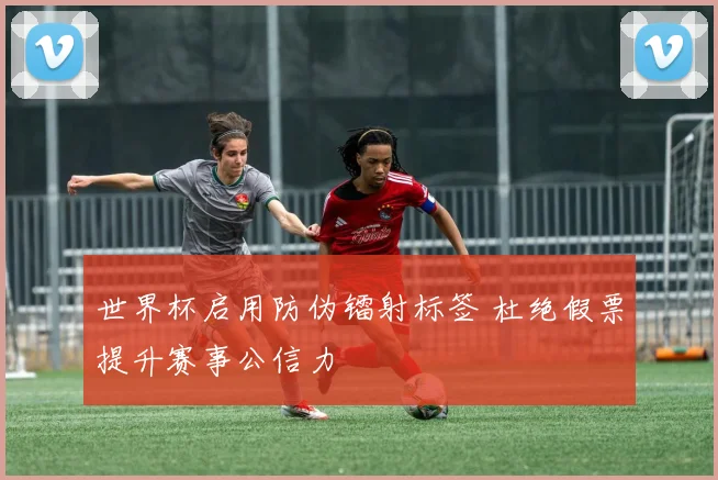 世界杯启用防伪镭射标签 杜绝假票提升赛事公信力