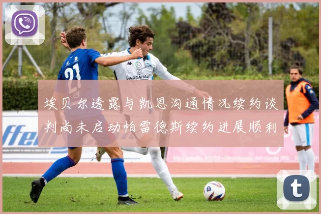 埃贝尔透露与凯恩沟通情况续约谈判尚未启动帕雷德斯续约进展顺利