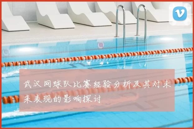 武汉网球队比赛经验分析及其对未来表现的影响探讨