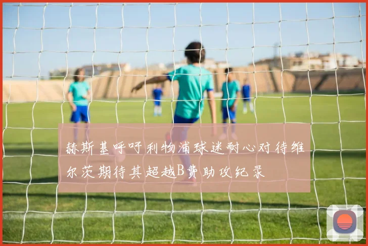 赫斯基呼吁利物浦球迷耐心对待维尔茨期待其超越B费助攻纪录