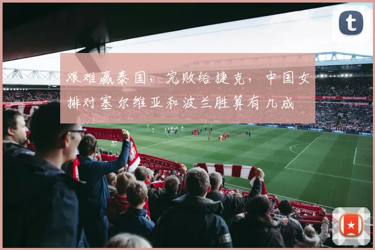 艰难赢泰国,完败给捷克,中国女排对塞尔维亚和波兰胜算有几成
