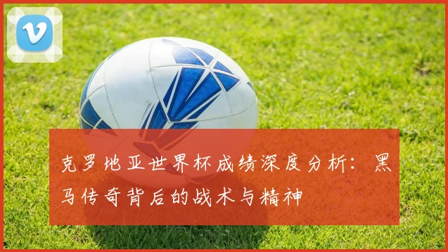 克罗地亚世界杯成绩深度分析：黑马传奇背后的战术与精神