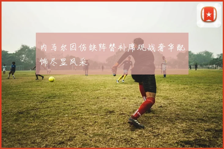 内马尔因伤缺阵替补席观战奢华配饰尽显风采