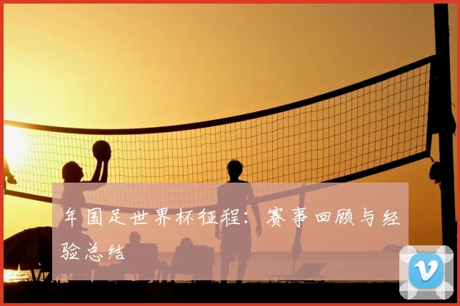 年国足世界杯征程：赛事回顾与经验总结