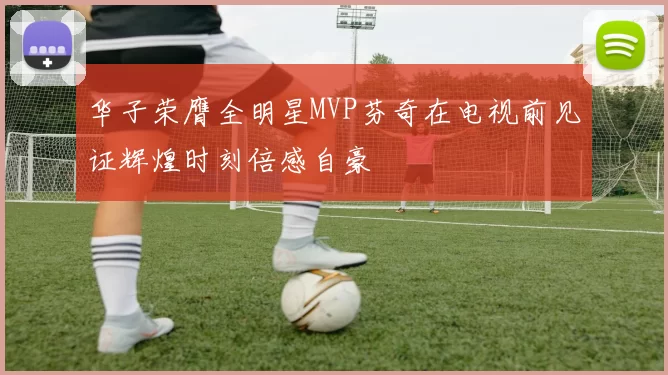 华子荣膺全明星MVP芬奇在电视前见证辉煌时刻倍感自豪