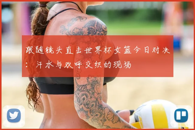 跟随镜头直击世界杯女篮今日对决：汗水与欢呼交织的现场