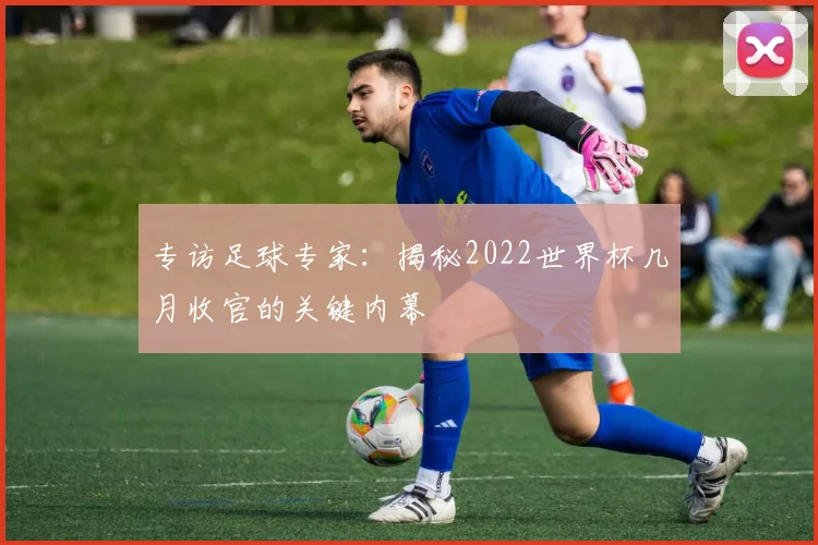 专访足球专家:揭秘2022世界杯几月收官的关键内幕