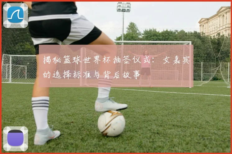 揭秘篮球世界杯抽签仪式:女嘉宾的选择标准与背后故事