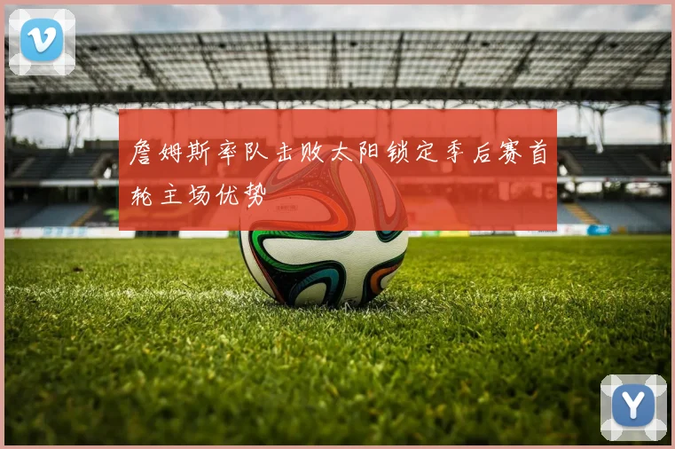 詹姆斯率队击败太阳锁定季后赛首轮主场优势