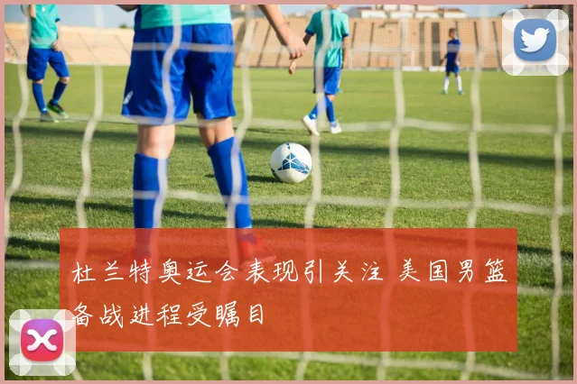 杜兰特奥运会表现引关注 美国男篮备战进程受瞩目